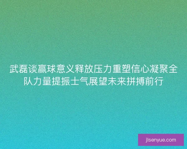 武磊谈赢球意义释放压力重塑信心凝聚全队力量提振士气展望未来拼搏前行