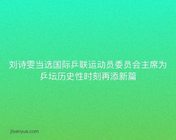 刘诗雯当选国际乒联运动员委员会主席为乒坛历史性时刻再添新篇