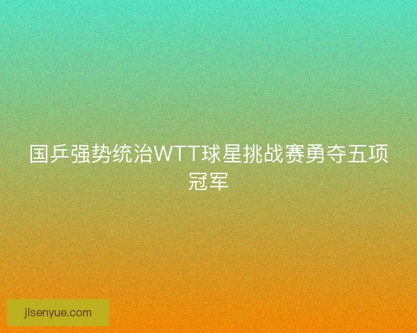 国乒强势统治WTT球星挑战赛勇夺五项冠军