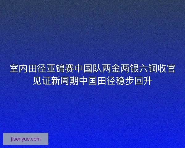 室内田径亚锦赛中国队两金两银六铜收官见证新周期中国田径稳步回升