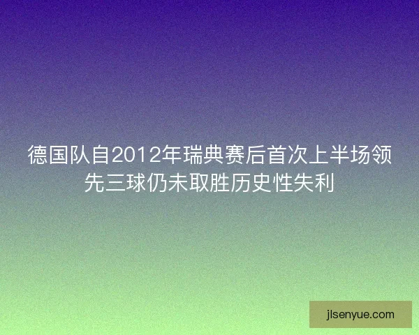 德国队自2012年瑞典赛后首次上半场领先三球仍未取胜历史性失利