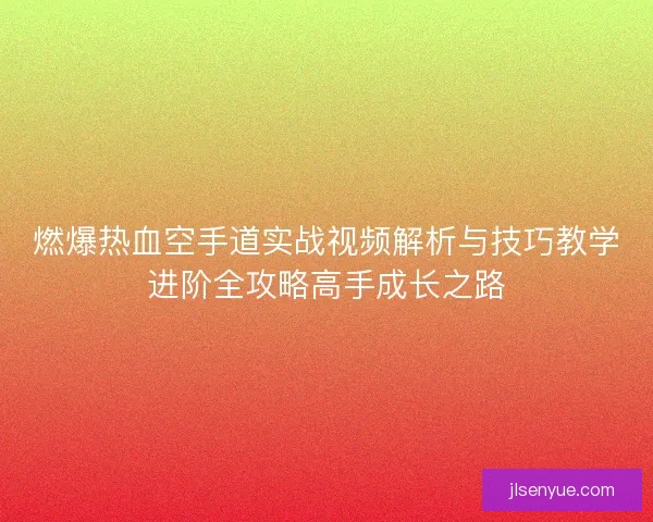 燃爆热血空手道实战视频解析与技巧教学进阶全攻略高手成长之路