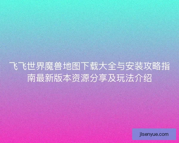 飞飞世界魔兽地图下载大全与安装攻略指南最新版本资源分享及玩法介绍